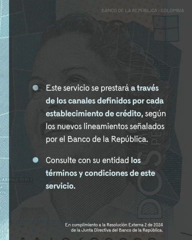 Este servicio se prestará a través de los canales definidos por cada establecimiento de crédito, según los nuevos lineamientos señalados por el BanRep. Consulte con su entidad los terminos y condiciones de este servicio.